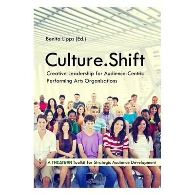 Culture.Shift. Creative Leadership for Audience-Centric Performing Arts Organisations - Lipps, B