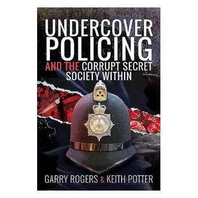 Undercover Policing and the Corrupt Secret Society Within - Rogers, Garry a Potter, Keith