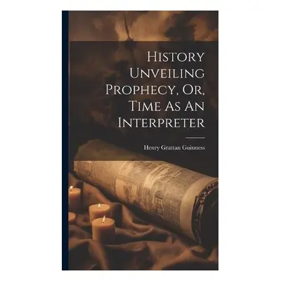 History Unveiling Prophecy, Or, Time As An Interpreter - Guinness, Henry Grattan