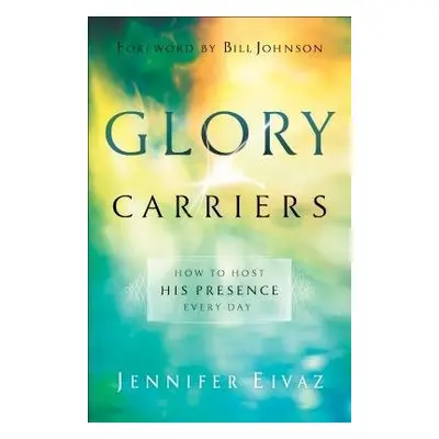 Glory Carriers – How to Host His Presence Every Day - Eivaz, Jennifer a Johnson, Bill