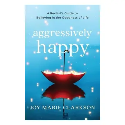 Aggressively Happy – A Realist`s Guide to Believing in the Goodness of Life - Clarkson, Joy Mari