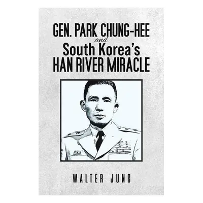 Gen. Park Chung-Hee and South Korea's Han River Miracle - Jung, Walter