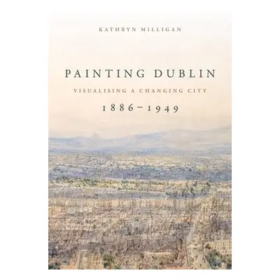 Painting Dublin, 1886–1949 - Milligan, Kathryn