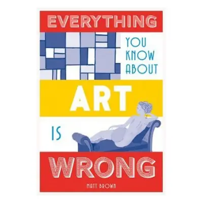 Everything You Know About Art is Wrong - Brown, Matt