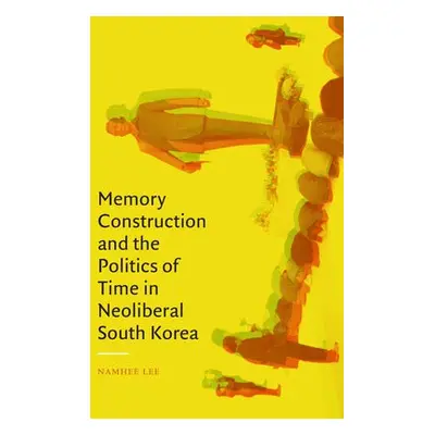 Memory Construction and the Politics of Time in Neoliberal South Korea - Lee, Namhee