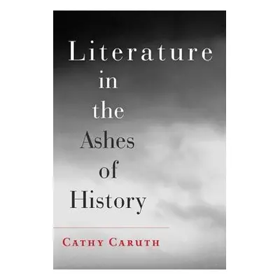 Literature in the Ashes of History - Caruth, Cathy (Frank H. T. Rhodes Professor of Humane Lette