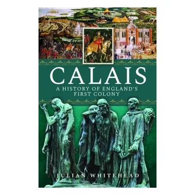 Calais: A History of England's First Colony - Whitehead, Julian