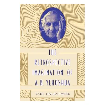 Retrospective Imagination of A. B. Yehoshua - Halevi-Wise, Yael (Associate Professor a Chair o