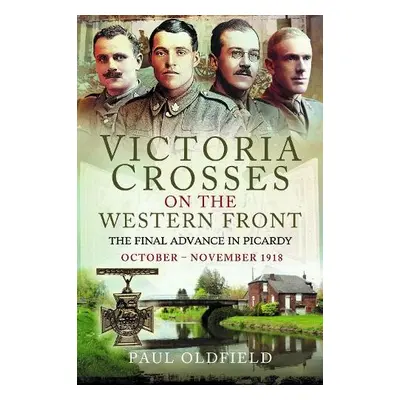 Victoria Crosses on the Western Front – The Final Advance in Picardy - Oldfield, Paul