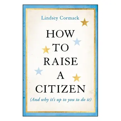 How to Raise a Citizen (And Why It's Up to You to Do It) - Cormack, Lindsey