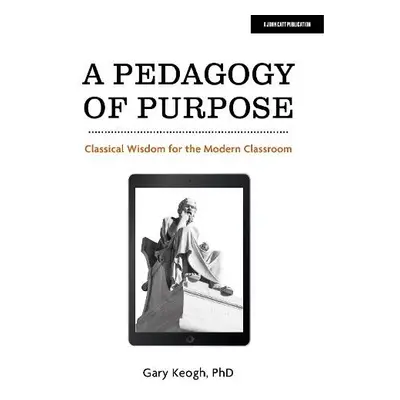 Pedagogy of Purpose: Classical Wisdom for the Modern Classroom - Keogh, Dr Gary