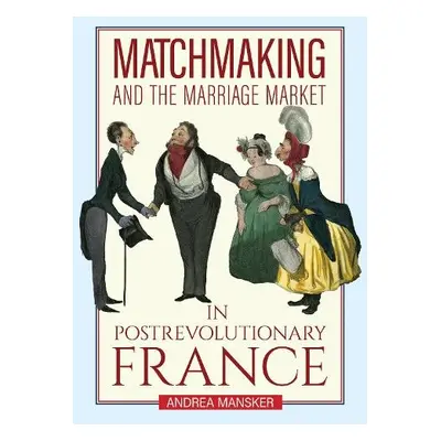 Matchmaking and the Marriage Market in Postrevolutionary France - Mansker, Andrea