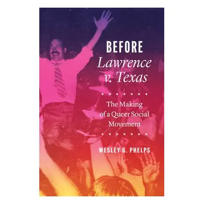 Before Lawrence v. Texas – The Making of a Queer Social Movement - Phelps, Wesley G.