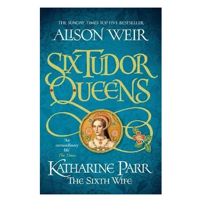 Six Tudor Queens: Katharine Parr, The Sixth Wife - Weir, Alison