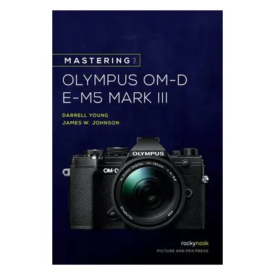 Mastering the Olympus OM-D E-M5 Mark III - Johnson, James W. a Young, Darrell