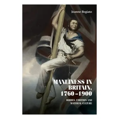 Manliness in Britain, 1760–1900 - Begiato, Joanne