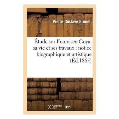 ?tude Sur Francisco Goya, Sa Vie Et Ses Travaux: Notice Biographique Et Artistique - Brunet, Pie