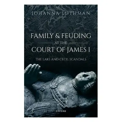 Family and Feuding at the Court of James I - Luthman, Dr Johanna (Professor of History, Professo