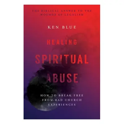 Healing Spiritual Abuse – How to Break Free from Bad Church Experiences - Blue, Ken M.