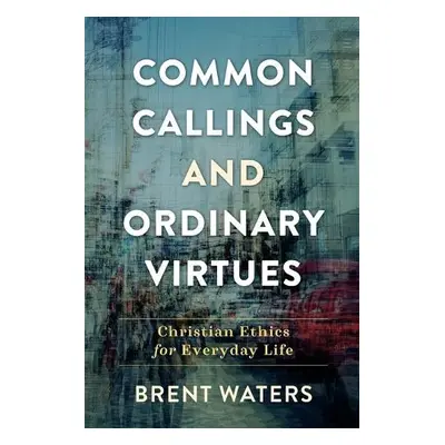 Common Callings and Ordinary Virtues – Christian Ethics for Everyday Life - Waters, Brent