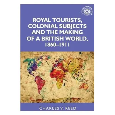 Royal Tourists, Colonial Subjects and the Making of a British World, 1860–1911 - Reed, Charles