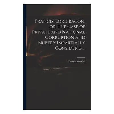 Francis, Lord Bacon, or, The Case of Private and National Corruption and Bribery Impartially Con