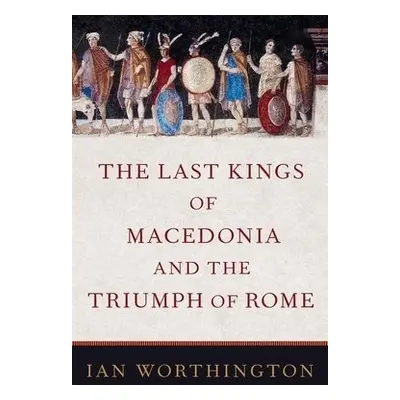 Last Kings of Macedonia and the Triumph of Rome - Worthington, Ian (Professor of Ancient History