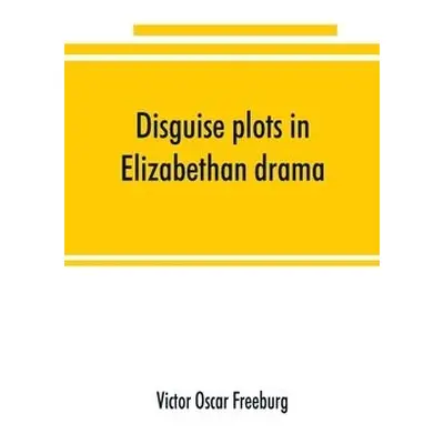 Disguise plots in Elizabethan drama; a study in stage tradition - Oscar Freeburg, Victor