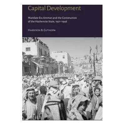 Capital Development - Mandate Era Amman and the Construction of the Hashemite State (1921-1946) 