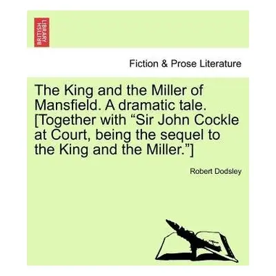 King and the Miller of Mansfield. a Dramatic Tale. [together with Sir John Cockle at Court, Bein