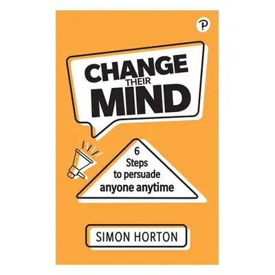 Change Their Mind: 6 practical steps to persuade anyone anytime - Horton, Simon