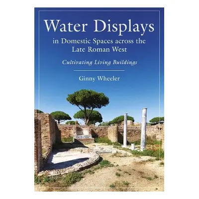 Water Displays in Domestic Spaces Across the Late Roman West - Wheeler, Ginny