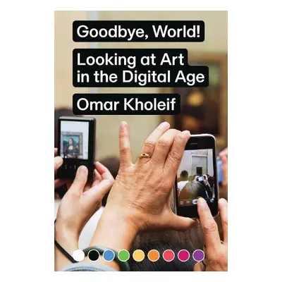 Goodbye, World! – Looking at Art in the Digital Age - Kholeif, Omar