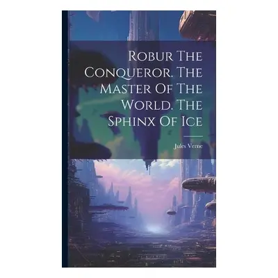 Robur The Conqueror. The Master Of The World. The Sphinx Of Ice - Verne, Jules