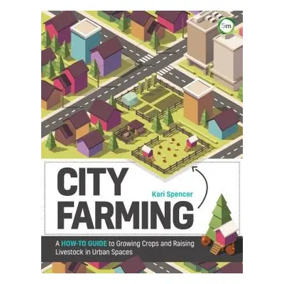 City Farming: A How-to Guide to Growing Crops and Raising Livestock in Urban Spaces - Spencer, K