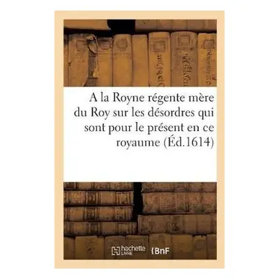 Discours A La Royne Regente Mere Du Roy Sur Les Desordres Qui Sont Pour Le Present En Ce Royaume