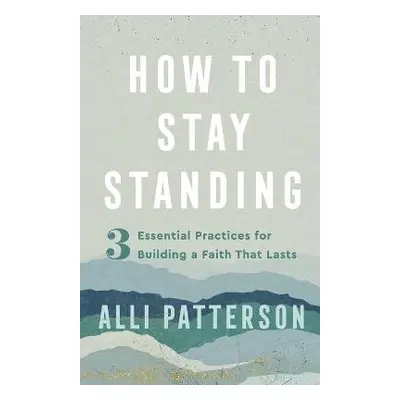 How to Stay Standing – 3 Essential Practices for Building a Faith That Lasts - Patterson, Alli