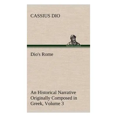 Dio's Rome, Volume 3 An Historical Narrative Originally Composed in Greek During The Reigns of S