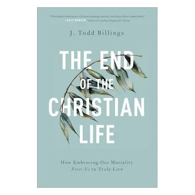 End of the Christian Life – How Embracing Our Mortality Frees Us to Truly Live - Billings, J. To