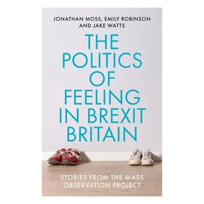 Politics of Feeling in Brexit Britain - Moss, Jonathan a Robinson, Emily a Watts, Jake