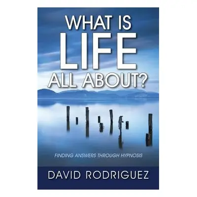 What Is Life All About? Finding Answers Through Hypnosis - Rodriguez, David