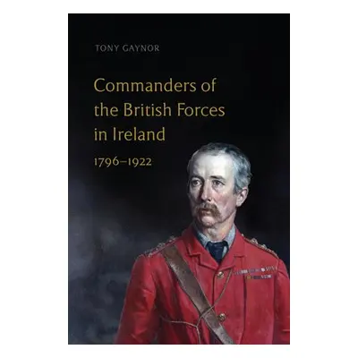 Commanders of the British Forces in Ireland, 1796-1922 - Gaynor, Tony