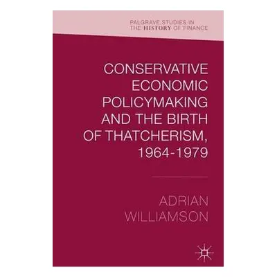 Conservative Economic Policymaking and the Birth of Thatcherism, 1964-1979 - Williamson, Adrian