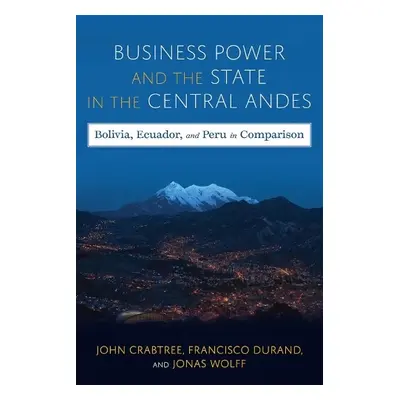 Business Power and the State in the Central Andes - Crabtree, John a Wolff, Jonas a Durand, Fran