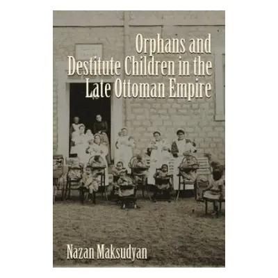 Orphans and Destitute Children in the Late Ottoman Empire - Maksudyan, Nazan