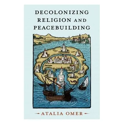 Decolonizing Religion and Peacebuilding - Omer, Atalia (Professor of Religion, Conflict, and Pea