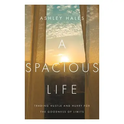 Spacious Life – Trading Hustle and Hurry for the Goodness of Limits - Hales, Ashley