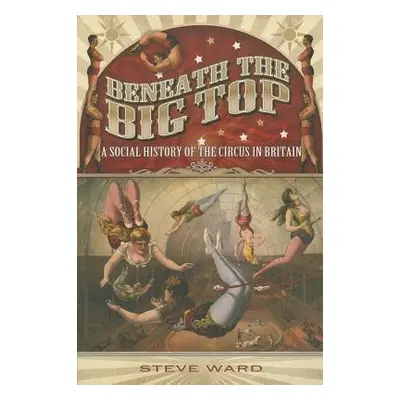 Beneath the Big Top: A Social History of the Circus in Britain - Ward, Steve