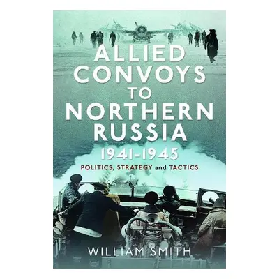 Allied Convoys to Northern Russia, 1941–1945 - Smith, William