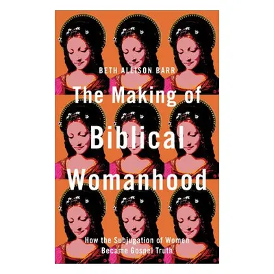 Making of Biblical Womanhood – How the Subjugation of Women Became Gospel Truth - Barr, Beth All